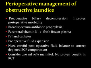  Preoperative biliary decompression improves
postoperative morbidity
 Broad spectrum antibiotic prophylaxis
 Parenteral vitamin K +/- fresh frozen plasma
 IVI and catheter
 Pre operative fluid expansion
 Need careful post operative fluid balance to correct
depleted ECF compartment
 Consider 250 ml 10% mannitol. No proven benefit in
RCT
 