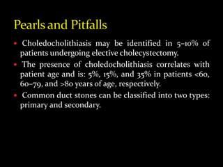  Choledocholithiasis may be identified in 5–10% of
patients undergoing elective cholecystectomy.
 The presence of choledocholithiasis correlates with
patient age and is: 5%, 15%, and 35% in patients <60,
60–79, and >80 years of age, respectively.
 Common duct stones can be classified into two types:
primary and secondary.
 
