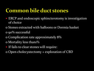  ERCP and endoscopic sphincterotomy is investigation
of choice
o Stones extracted with balloons or Dormia basket
o 90% successful
o Complication rate approximately 8%
o Mortality less than1%
 If fails to clear stones will require:
o Open cholecystectomy + exploration of CBD
 