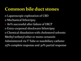 o Laparoscopic exploration of CBD
o Mechanical lithotripsy
 80% successful after failure of ERCP
o Extra-corporeal shockwave lithotripsy
o Chemical dissolution with cholesterol solvents
Methyl terbutyl ether or mono-octanoin
Administered via T Tube or nasobiliary catheter
25% complete response and 30% partial response
 