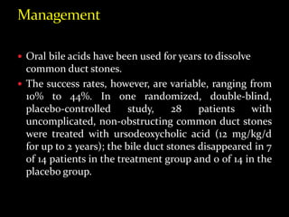  Oral bile acids have been used for years to dissolve
common duct stones.
 The success rates, however, are variable, ranging from
10% to 44%. In one randomized, double-blind,
placebo-controlled study, 28 patients with
uncomplicated, non-obstructing common duct stones
were treated with ursodeoxycholic acid (12 mg/kg/d
for up to 2 years); the bile duct stones disappeared in 7
of 14 patients in the treatment group and 0 of 14 in the
placebo group.
 