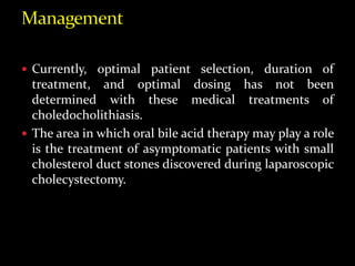  Currently, optimal patient selection, duration of
treatment, and optimal dosing has not been
determined with these medical treatments of
choledocholithiasis.
 The area in which oral bile acid therapy may play a role
is the treatment of asymptomatic patients with small
cholesterol duct stones discovered during laparoscopic
cholecystectomy.
 