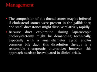  The composition of bile ductal stones may be inferred
if cholesterol stones were present in the gallbladder,
and small duct stones might dissolve relatively rapidly.
 Because duct exploration during laparoscopic
cholecystectomy might be demanding technically,
especially with a small-diameter cystic and/or
common bile duct, this dissolution therapy is a
reasonable therapeutic alternative; however, this
approach needs to be evaluated in clinical trials.
 