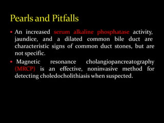  An increased serum alkaline phosphatase activity,
jaundice, and a dilated common bile duct are
characteristic signs of common duct stones, but are
not specific.
 Magnetic resonance cholangiopancreatography
(MRCP) is an effective, noninvasive method for
detecting choledocholithiasis when suspected.
 