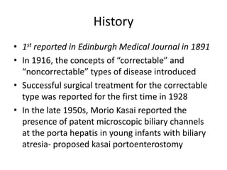 History
• 1st reported in Edinburgh Medical Journal in 1891
• In 1916, the concepts of “correctable” and
“noncorrectable” types of disease introduced
• Successful surgical treatment for the correctable
type was reported for the first time in 1928
• In the late 1950s, Morio Kasai reported the
presence of patent microscopic biliary channels
at the porta hepatis in young infants with biliary
atresia- proposed kasai portoenterostomy
 
