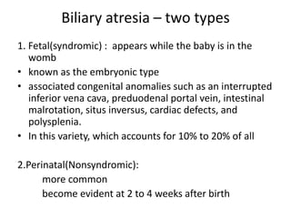 Biliary atresia – two types
1. Fetal(syndromic) : appears while the baby is in the
womb
• known as the embryonic type
• associated congenital anomalies such as an interrupted
inferior vena cava, preduodenal portal vein, intestinal
malrotation, situs inversus, cardiac defects, and
polysplenia.
• In this variety, which accounts for 10% to 20% of all
2.Perinatal(Nonsyndromic):
more common
become evident at 2 to 4 weeks after birth
 