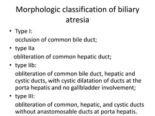 Morphologic classification of biliary
atresia
• Type I:
occlusion of common bile duct;
• type IIa
obliteration of common hepatic duct;
• type Iib:
obliteration of common bile duct, hepatic and
cystic ducts, with cystic dilatation of ducts at the
porta hepatis and no gallbladder involvement;
• type III:
obliteration of common, hepatic, and cystic ducts
without anastomosable ducts at porta hepatis.
 