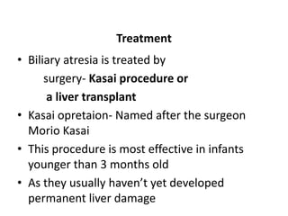 Treatment
• Biliary atresia is treated by
surgery- Kasai procedure or
a liver transplant
• Kasai opretaion- Named after the surgeon
Morio Kasai
• This procedure is most effective in infants
younger than 3 months old
• As they usually haven’t yet developed
permanent liver damage
 