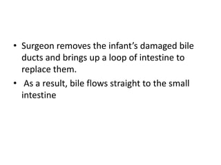 • Surgeon removes the infant’s damaged bile
ducts and brings up a loop of intestine to
replace them.
• As a result, bile flows straight to the small
intestine
 