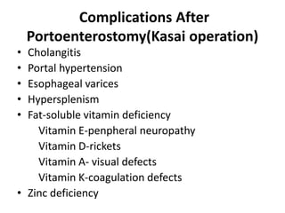 Complications After
Portoenterostomy(Kasai operation)
• Cholangitis
• Portal hypertension
• Esophageal varices
• Hypersplenism
• Fat-soluble vitamin deficiency
Vitamin E-penpheral neuropathy
Vitamin D-rickets
Vitamin A- visual defects
Vitamin K-coagulation defects
• Zinc deficiency
 