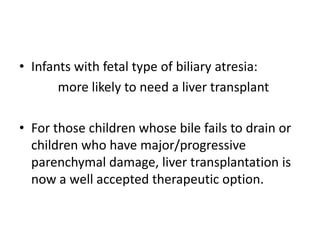 • Infants with fetal type of biliary atresia:
more likely to need a liver transplant
• For those children whose bile fails to drain or
children who have major/progressive
parenchymal damage, liver transplantation is
now a well accepted therapeutic option.
 