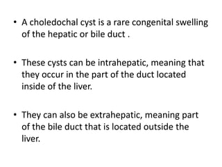 • A choledochal cyst is a rare congenital swelling
of the hepatic or bile duct .
• These cysts can be intrahepatic, meaning that
they occur in the part of the duct located
inside of the liver.
• They can also be extrahepatic, meaning part
of the bile duct that is located outside the
liver.
 
