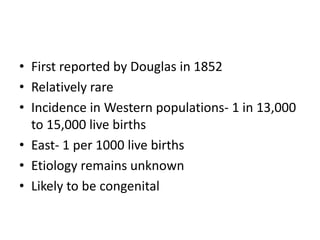 • First reported by Douglas in 1852
• Relatively rare
• Incidence in Western populations- 1 in 13,000
to 15,000 live births
• East- 1 per 1000 live births
• Etiology remains unknown
• Likely to be congenital
 