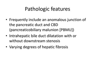 Pathologic features
• Frequently include an anomalous junction of
the pancreatic duct and CBD
(pancreaticobiliary malunion [PBMU])
• Intrahepatic bile duct dilatation with or
without downstream stenosis
• Varying degrees of hepatic fibrosis
 