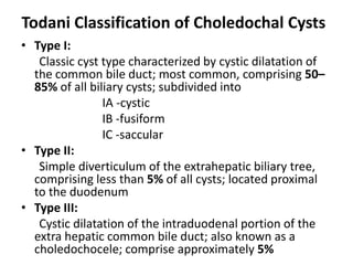 Todani Classification of Choledochal Cysts
• Type I:
Classic cyst type characterized by cystic dilatation of
the common bile duct; most common, comprising 50–
85% of all biliary cysts; subdivided into
IA -cystic
IB -fusiform
IC -saccular
• Type II:
Simple diverticulum of the extrahepatic biliary tree,
comprising less than 5% of all cysts; located proximal
to the duodenum
• Type III:
Cystic dilatation of the intraduodenal portion of the
extra hepatic common bile duct; also known as a
choledochocele; comprise approximately 5%
 