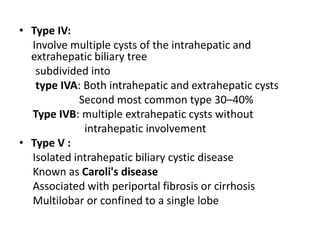 • Type IV:
Involve multiple cysts of the intrahepatic and
extrahepatic biliary tree
subdivided into
type IVA: Both intrahepatic and extrahepatic cysts
Second most common type 30–40%
Type IVB: multiple extrahepatic cysts without
intrahepatic involvement
• Type V :
Isolated intrahepatic biliary cystic disease
Known as Caroli's disease
Associated with periportal fibrosis or cirrhosis
Multilobar or confined to a single lobe
 