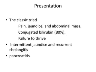 Presentation
• The classic triad
Pain, jaundice, and abdominal mass.
Conjugated bilirubin (80%),
Failure to thrive
• Intermittent jaundice and recurrent
cholangitis
• pancreatitis
 