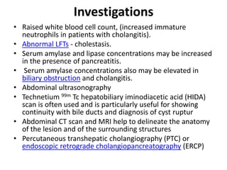 Investigations
• Raised white blood cell count, (increased immature
neutrophils in patients with cholangitis).
• Abnormal LFTs - cholestasis.
• Serum amylase and lipase concentrations may be increased
in the presence of pancreatitis.
• Serum amylase concentrations also may be elevated in
biliary obstruction and cholangitis.
• Abdominal ultrasonography
• Technetium 99m Tc hepatobiliary iminodiacetic acid (HIDA)
scan is often used and is particularly useful for showing
continuity with bile ducts and diagnosis of cyst ruptur
• Abdominal CT scan and MRI help to delineate the anatomy
of the lesion and of the surrounding structures
• Percutaneous transhepatic cholangiography (PTC) or
endoscopic retrograde cholangiopancreatography (ERCP)
 