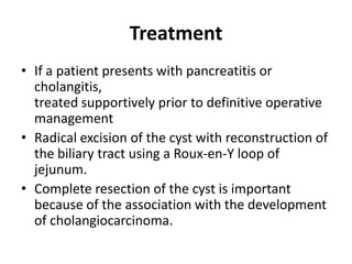 Treatment
• If a patient presents with pancreatitis or
cholangitis,
treated supportively prior to definitive operative
management
• Radical excision of the cyst with reconstruction of
the biliary tract using a Roux-en-Y loop of
jejunum.
• Complete resection of the cyst is important
because of the association with the development
of cholangiocarcinoma.
 
