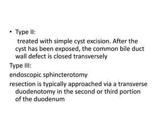 • Type II:
treated with simple cyst excision. After the
cyst has been exposed, the common bile duct
wall defect is closed transversely
Type III:
endoscopic sphincterotomy
resection is typically approached via a transverse
duodenotomy in the second or third portion
of the duodenum
 