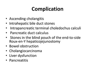 Complication
• Ascending cholangitis
• Intrahepatic bile duct stones
• Intrapancreatic terminal choledochus calculi
• Pancreatic duct calculus
• Stones in the blind pouch of the end-to-side
Roux-en-Y hepaticojejunostomy
• Bowel obstruction
• Cholangiocarcinoma
• Liver dysfunction
• Pancreatitis
 