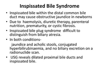 Inspissated Bile Syndrome
• Inspissated bile within the distal common bile
duct may cause obstructive jaundice in newborns
• Due to haemolysis, diuretic therapy, parenteral
nutrition, prematurity, or cystic fibrosis.
• Inspissated bile plug syndrome difficult to
distinguish from biliary atresia.
• In both conditions-
jaundice and acholic stools, conjugated
hyperbilirubinaemia, and no biliary excretion on a
radionuclide scan.
• USG reveals dilated proximal bile ducts and
inspissated bile.
 