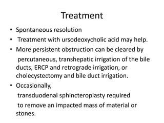 Treatment
• Spontaneous resolution
• Treatment with ursodeoxycholic acid may help.
• More persistent obstruction can be cleared by
percutaneous, transhepatic irrigation of the bile
ducts, ERCP and retrograde irrigation, or
cholecystectomy and bile duct irrigation.
• Occasionally,
transduodenal sphincteroplasty required
to remove an impacted mass of material or
stones.
 