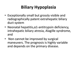 Biliary Hypoplasia
• Exceptionally small but grossly visible and
radiographically patent extrahepatic biliary
duct system
• Neonatal hepatitis,α1-antitrypsin deficiency,
intrahepatic biliary atresia, Alagille syndrome,
and
• Non cannot be improved by surgical
maneuvers. The prognosis is highly variable
and depends on the primary disease.
 