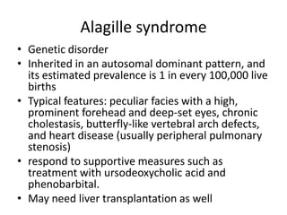 Alagille syndrome
• Genetic disorder
• Inherited in an autosomal dominant pattern, and
its estimated prevalence is 1 in every 100,000 live
births
• Typical features: peculiar facies with a high,
prominent forehead and deep-set eyes, chronic
cholestasis, butterfly-like vertebral arch defects,
and heart disease (usually peripheral pulmonary
stenosis)
• respond to supportive measures such as
treatment with ursodeoxycholic acid and
phenobarbital.
• May need liver transplantation as well
 