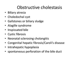 Obstructive cholestasis
• Biliary atresia
• Choledochal cyst
• Gallstones or biliary sludge
• Alagille syndrome
• Inspissated bile
• Cystic fibrosis
• Neonatal sclerosing cholangitis
• Congenital hepatic fibrosis/Caroli’s disease
• Intrahepatic hypoplasia
• spontaneous perforation of the bile duct
 