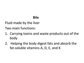 Bile
Fluid made by the liver
Two main functions:
1. Carrying toxins and waste products out of the
body
2. Helping the body digest fats and absorb the
fat-soluble vitamins A, D, E, and K
 