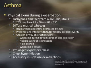 Physical Exam during exacerbation
Tachypnea and tachycardia are ubiquitous
25% may have RR > 30 and HR > 130
Diffuse musical wheezes
Begins when peak flow decreased by 25%
Presence and intensity does not reliably predict severity
Greater airway obstruction with:
Wheezing during both inspiration and expiration
Audible without stethoscope
High pitched
Wheezing is absent
Prolonged expiratory phase
Chest hyperinflation
Accessory muscle use or retractions
Mannam P, Siegel MD. Analytic Review: Management of
Life-Threatening Asthma in Adults. J Intensive Care Med.
2010;25(1):3-15.
 