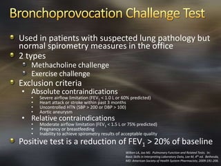 Used in patients with suspected lung pathology but
normal spirometry measures in the office
2 types
Methacholine challenge
Exercise challenge
Exclusion criteria
• Absolute contraindications
• Severe airflow limitation (FEV1 < 1.0 L or 60% predicted)
• Heart attack or stroke within past 3 months
• Uncontrolled HTN (SBP > 200 or DBP > 100)
• Aortic aneurysm
• Relative contraindications
• Moderate airflow limitation (FEV1 < 1.5 L or 75% predicted)
• Pregnancy or breastfeeding
• Inability to achieve spirometry results of acceptable quality
Positive test is a reduction of FEV1 > 20% of baseline
Wilken LA, Joo MJ. Pulmonary Function and Related Tests. In:
Basic Skills in Interpreting Laboratory Data, Lee M, 4th ed. Bethesda,
MD: American Society of Health System Pharmacists; 2009:191-206.
 