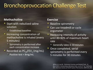 Methacholine
Start with nebulized saline
solution
Established baseline
Increasing concentration of
methacholine is inhaled (every
5 minutes)
Spirometry is performed after
each concentration increase
Recorded as PC20FEV1 (mg/mL)
Positive test < 8mg/mL
Exercise
Baseline spirometry
Can use treadmill or cycle
ergometer
Increasing intensity of activity
until 80-90% of maximum heart
rate
Generally takes 6-10 minutes
Once completed, serial
spirometry is performed every
5 minutes for 30 minutes
Wilken LA, Joo MJ. Pulmonary Function and Related Tests. In:
Basic Skills in Interpreting Laboratory Data, Lee M, 4th ed. Bethesda,
MD: American Society of Health System Pharmacists; 2009:191-206.
 