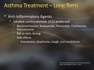 Anti-Inflammatory Agents
Inhaled corticosteroids (ICS) preferred
Beclomethasone, Budesonide, Flunisolide, Fluticasone,
Mometasone
BID or daily dosing
Side effects
Hoarseness, dysphonia, cough, oral candidiasis
National Asthma Education and Prevention Program:
Expert Panel Report III (EPR-3) - 2007
 