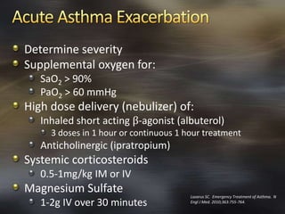 Determine severity
Supplemental oxygen for:
SaO2 > 90%
PaO2 > 60 mmHg
High dose delivery (nebulizer) of:
Inhaled short acting β-agonist (albuterol)
3 doses in 1 hour or continuous 1 hour treatment
Anticholinergic (ipratropium)
Systemic corticosteroids
0.5-1mg/kg IM or IV
Magnesium Sulfate
1-2g IV over 30 minutes
Lazarus SC. Emergency Treatment of Asthma. N
Engl J Med. 2010;363:755-764.
 