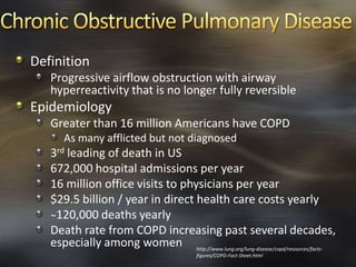 Definition
Progressive airflow obstruction with airway
hyperreactivity that is no longer fully reversible
Epidemiology
Greater than 16 million Americans have COPD
As many afflicted but not diagnosed
3rd leading of death in US
672,000 hospital admissions per year
16 million office visits to physicians per year
$29.5 billion / year in direct health care costs yearly
̴120,000 deaths yearly
Death rate from COPD increasing past several decades,
especially among women http://www.lung.org/lung-disease/copd/resources/facts-
figures/COPD-Fact-Sheet.html
 