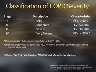 Stage Description Characteristics
I Mild FEV1 > 80%
II Moderate FEV1 50-80%
III Severe FEV1 30-50%
IV Very Severe FEV1 < 30% *
*Chronic respiratory failure or right heart failure with FEV1< 50%
*Chronic respiratory failure is defined as a PaO2 < 60mmHg or PaCO2 > 55mmHg while breathing
room air at sea level
All have FEV1/FVC ratio less than 70% (Hallmark of obstructive diseases)
Rabe KF, et al. Global Strategy for Diagnosis, Management, and
Prevention of Chronic Obstructive Pulmonary Disease: GOLD Executive
Summary. AM J Respir Crit Care Med. 2007;176:532-555.
 