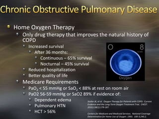 Home Oxygen Therapy
Only drug therapy that improves the natural history of
COPD
Increased survival
After 36 months:
Continuous – 65% survival
Nocturnal – 45% survival
Reduced hospitalization
Better quality of life
Medicare Requirements
PaO2 < 55 mmHg or SaO2 < 88% at rest on room air
PaO2 56-59 mmHg or SaO2 89% if evidence of:
Dependent edema
Pulmonary HTN
HCT > 56% Centers for Medicare and Medicaid Services. National Coverage
Determination for Home Use of Oxygen. 1993. 100-3;240.2.
Stoller JK, et al. Oxygen Therapy for Patients with COPD: Current
Evidence and the Long-Term Oxygen Treatment Trial. CHEST.
2010;138(1):179-187.
 