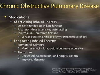 Medications
Short-Acting Inhaled Therapy
Do not alter decline in lung function
Albuterol - less expensive, faster acting
Ipratropium – preferred first line
Longer duration and lack of sympathomimetic effects
Long Acting Inhaled Therapy
Formoterol, Salmetrol
Maximal effect = Ipratropium but more expensive
Tiotropium
Decreased exacerbations and hospitalizations
Improved dyspnea
Rabe KF, et al. Global Strategy for Diagnosis, Management, and
Prevention of Chronic Obstructive Pulmonary Disease: GOLD Executive
Summary. AM J Respir Crit Care Med. 2007;176:532-555.
 