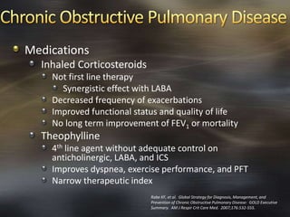 Medications
Inhaled Corticosteroids
Not first line therapy
Synergistic effect with LABA
Decreased frequency of exacerbations
Improved functional status and quality of life
No long term improvement of FEV1 or mortality
Theophylline
4th line agent without adequate control on
anticholinergic, LABA, and ICS
Improves dyspnea, exercise performance, and PFT
Narrow therapeutic index
Rabe KF, et al. Global Strategy for Diagnosis, Management, and
Prevention of Chronic Obstructive Pulmonary Disease: GOLD Executive
Summary. AM J Respir Crit Care Med. 2007;176:532-555.
 