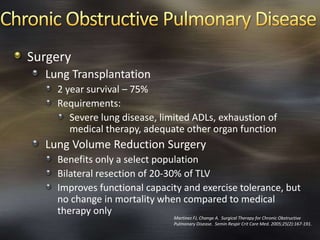 Surgery
Lung Transplantation
2 year survival – 75%
Requirements:
Severe lung disease, limited ADLs, exhaustion of
medical therapy, adequate other organ function
Lung Volume Reduction Surgery
Benefits only a select population
Bilateral resection of 20-30% of TLV
Improves functional capacity and exercise tolerance, but
no change in mortality when compared to medical
therapy only
Martinez FJ, Change A. Surgical Therapy for Chronic Obstructive
Pulmonary Disease. Semin Respir Crit Care Med. 2005;25(2):167-191.
 