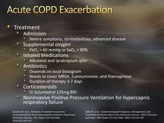 Treatment
Admission
Severe symptoms, co-morbidities, advanced disease
Supplemental oxygen
PaO2 > 60 mmHg or SaO2 > 90%
Inhaled Medications
Albuterol and Ipratropium q6hr
Antibiotics
Depends on local biotagram
Needs to cover MRSA, S.pneumoniae, and P.aeruginosa
Duration of therapy 3-7 days
Corticosteroids
IV Solumedrol 125mg BID
Noninvasive Positive Pressure Ventilation for hypercapnic
respiratory failure
Rabe KF, et al. Global Strategy for Diagnosis, Management, and
Prevention of Chronic Obstructive Pulmonary Disease: GOLD Executive
Summary. AM J Respir Crit Care Med. 2007;176:532-555.
Daniels JM, et al. Antibiotics in Addition to Systemic
Corticosteroids for Acute Exacerbations of Chronic Obstructive
Pulmonary Disease. Am J Respir Crit Care Med.
2010;181:150-157.
 