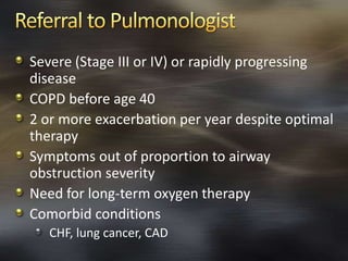 Severe (Stage III or IV) or rapidly progressing
disease
COPD before age 40
2 or more exacerbation per year despite optimal
therapy
Symptoms out of proportion to airway
obstruction severity
Need for long-term oxygen therapy
Comorbid conditions
CHF, lung cancer, CAD
 