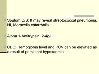  Sputum C/S: It may reveal streptococcal pneumonia,
HI, Moraxella catarrhalis
 Alpha 1-Antitrypsin: 2-4g/L
 CBC: Hemoglobin level and PCV can be elevated as
a result of persistent hypoxaemia
 