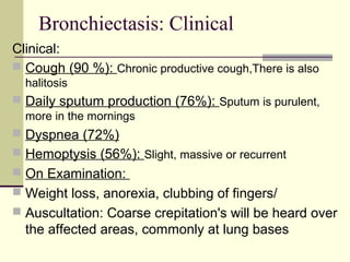Bronchiectasis: Clinical
Clinical:
 Cough (90 %): Chronic productive cough,There is also
halitosis
 Daily sputum production (76%): Sputum is purulent,
more in the mornings
 Dyspnea (72%)
 Hemoptysis (56%): Slight, massive or recurrent
 On Examination:
 Weight loss, anorexia, clubbing of fingers/
 Auscultation: Coarse crepitation's will be heard over
the affected areas, commonly at lung bases
 