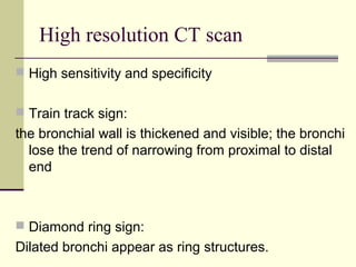 High resolution CT scan
 High sensitivity and specificity
 Train track sign:
the bronchial wall is thickened and visible; the bronchi
lose the trend of narrowing from proximal to distal
end
 Diamond ring sign:
Dilated bronchi appear as ring structures.
 