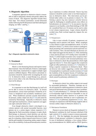 4. Diagnostic Algorithm
A pragmatic approach in obstructive shock is reason-
able in order to adequately identify and quickly address the
causes of shock. This diagnostic algorithm includes three
main steps: first clinical examination, second ultrasound
studies following the RUSH protocol and third radiological
imaging, see Table 3 and Fig. 3.
Fig. 3. Diagnostic algorithm in obstructive shock.
5. Treatment
5.1 General in Shock
Shock is a life threatening disease and requires imme-
diate treatment. Since the hallmark of shock is undersupply
of the whole body, treatment has to support multiple organ
systems to different degrees. When shock is presumed, re-
suscitation should be started while investigating the cause
[1]. In obstructive shock, a causal therapy (e.g., paracen-
tesis or lysis) often is the only lifesaving intervention and
must not be delayed.
5.2 Fluid Therapy
It is important to note that fluid therapy by itself will
not be able to reverse an obstructive shock. In tension
pneumothorax, venous return (preload) is limited by an in-
crease in intrapleural and secondarily intrathoracic pres-
sure. When intrathoracic pressure exceeds intraventricu-
lar pressure, cardiac output runs dry [67,68] and cannot be
restored by fluid therapy. Especially in obstructive shock
with right heart dysfunction, volume expansion can aggra-
vate right ventricular failure [69].
Even though obstructive shock is developed in eu-
volemic patients with normal myocardial function, most
patients are to a certain degree volume responsive [67].
Opposing the fluid resuscitation strategies in septic shock,
fluid therapy in obstructive shock therefore can only buy
time for a causal therapy. Choosing the right clinical surro-
gate for evaluating volume responsiveness however is hard
and the gold standard of measuring cardiac output is depen-
dent on the availability of advanced hemodynamic monitor-
ing or experience in cardiac ultrasound. Passive leg raise
maneuver should be used in order to test fluid responsive-
ness in obstructive shock. This intervention can be per-
formed rather safely even in patients in shock [70]. Per-
forming a passive leg raise maneuver correctly however
might be challenging in unstable patients since effects on
hemodynamics are transient [71]. In case passive leg raise
maneuver is not feasible, a mini-fluid challenge of 100–200
mL crystalloid fluid over 10 minutes can be used in order
to test volume responsiveness. Larger volumes should be
avoided since fluid overload negatively impacts the out-
come [72].
5.3 Vasopressors
Like in most critically ill patients, vasopressors are
frequently used in patients with shock. While vasoplegia
is a key feature in septic and anaphylactic shock, it is not in
obstructive shock [73], which is more similar to cardiogenic
shock presenting with centralization and elevated total vas-
cular resistance. Here, elevated afterload can decrease car-
diac output and aggravate the shock [67]. Still, maintaining
a mean arterial pressure of 65 mmHg seems reasonable in
shock [73] which might necessitate some vasopressor ther-
apy. There are concerns with increased pulmonary resis-
tance in obstructive shock like pneumothorax which might
aggravate shock [67]. Some data suggests that vasopressin
might not affect pulmonary resistance [74,75] therefore of-
fering a superior vasopressor in obstructive shock. There
are however also studies suggesting a similar inert effect
of norepinephrine on pulmonal vascular resistance [69] and
the Guideline of the European Society of Cardiology sug-
gests norepinephrine as first line vasopressor in obstructive
shock caused by pulmonary embolism [42].
5.4 Inotropes
In obstructive shock, low cardiac output is not caused
by myocardial dysfunction. Therefore, inotropes are of-
ten not required for stabilizing patients in obstructive shock
and can be detrimental since inotropes can cause vasodilata-
tion [76] and arrhythmias [77]. Inotropes like dobutamine
or levosimendan might be however reasonable in case of
chronically reduced cardiac function or in patients with
increased pulmonary afterload as seen in pulmonary em-
bolism [78,79] or pulmonary hypertension [79,80]. Also,
inotropes in conjunction with fluid therapy might be able to
increase cardiac output in obstructive shock [67].
5.5 Mechanical Ventilation
Patients in severe shock are frequently intubated [81].
Mechanical ventilation by itself increases afterload of the
right ventricle [82], similar in nature to tension pneumoth-
orax [67]. This fact highlights the potential detrimental
effects of high pressure ventilation in obstructive shock.
In case of mechanical ventilation, a low-volume (follow-
ing recommendations for ARDS) and low PEEP (positive
6
 