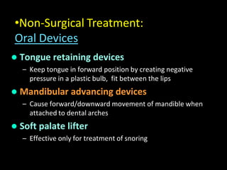  Tongue retaining devices
– Keep tongue in forward position by creating negative
pressure in a plastic bulb, fit between the lips
 Mandibular advancing devices
– Cause forward/downward movement of mandible when
attached to dental arches
 Soft palate lifter
– Effective only for treatment of snoring
•Non-Surgical Treatment:
Oral Devices
 