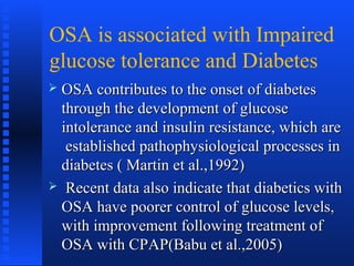 OSA is associated with Impaired
glucose tolerance and Diabetes
 OSA contributes to the onset of diabetesOSA contributes to the onset of diabetes
through the development of glucosethrough the development of glucose
intolerance and insulin resistance, which areintolerance and insulin resistance, which are
established pathophysiological processes inestablished pathophysiological processes in
diabetes ( Martin et al.,1992)diabetes ( Martin et al.,1992)
 Recent data also indicate that diabetics withRecent data also indicate that diabetics with
OSA have poorer control of glucose levels,OSA have poorer control of glucose levels,
with improvement following treatment ofwith improvement following treatment of
OSA with CPAP(Babu et al.,2005)OSA with CPAP(Babu et al.,2005)
 